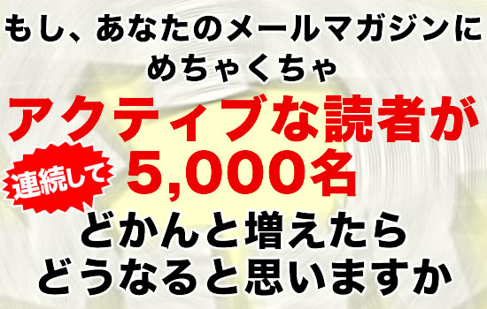 もし、あなたのメールマガジンにめちゃくちゃアクティブな読者が5,000名どかんと増えたらどうなると思いますか